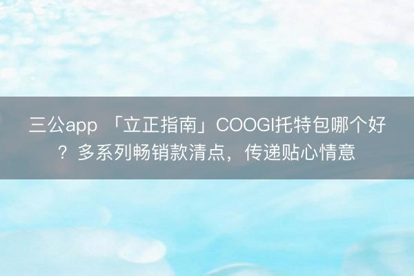 三公app 「立正指南」COOGI托特包哪个好？多系列畅销款清点，传递贴心情意