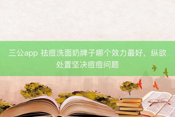 三公app 祛痘洗面奶牌子哪个效力最好,纵欲处置坚决痘痘问题