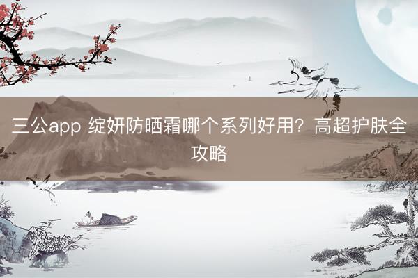 三公app 绽妍防晒霜哪个系列好用？高超护肤全攻略