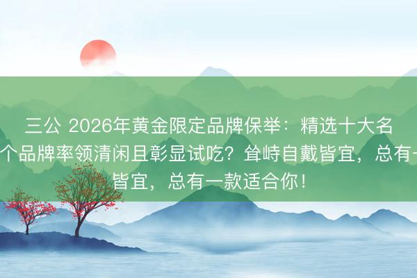 三公 2026年黄金限定品牌保举：精选十大名次名目，哪个品牌率领清闲且彰显试吃？耸峙自戴皆宜，总有一款适合你！