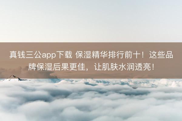 真钱三公app下载 保湿精华排行前十！这些品牌保湿后果更佳，让肌肤水润透亮！