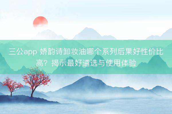 三公app 娇韵诗卸妆油哪个系列后果好性价比高？揭示最好遴选与使用体验