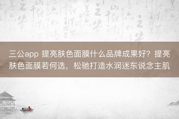 三公app 提亮肤色面膜什么品牌成果好?提亮肤色面膜若何选,松驰打造水润迷东说念主肌