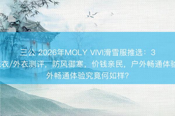 三公 2026年MOLY VIVI滑雪服推选：3款三合一软壳衣/外衣测评，防风御寒，价钱亲民，户外畅通体验究竟何如样？