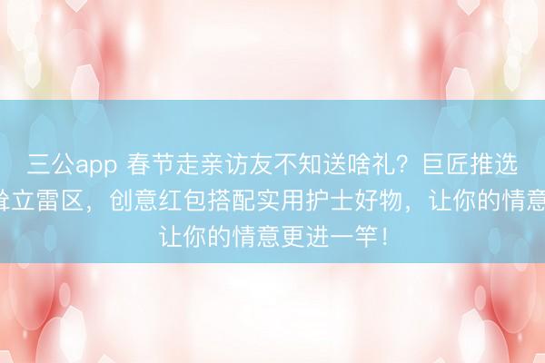 三公app 春节走亲访友不知送啥礼?巨匠推选脱色春节耸立雷区,创意红包搭配实用护士好物,让你的情意更进一竿!