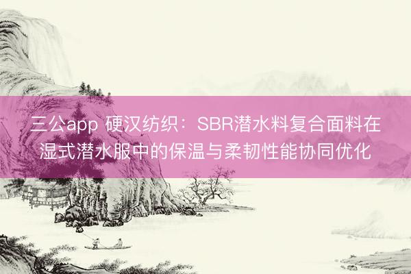 三公app 硬汉纺织:SBR潜水料复合面料在湿式潜水服中的保温与柔韧性能协同优化