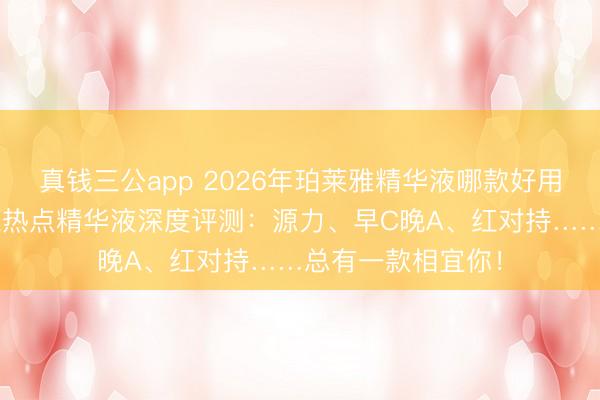 真钱三公app 2026年珀莱雅精华液哪款好用？精选6款珀莱雅热点精华液深度评测：源力、早C晚A、红对持……总有一款相宜你！