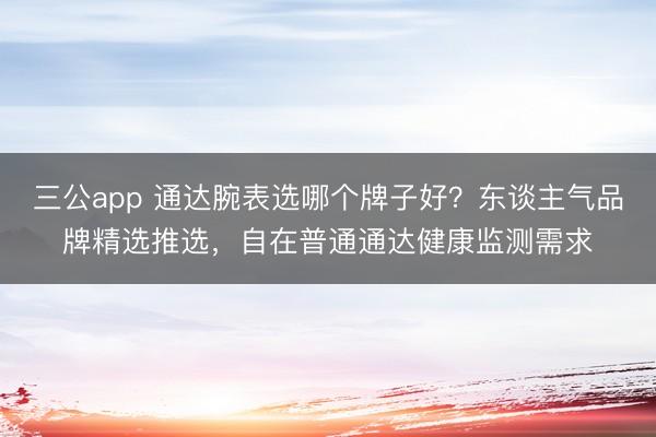 三公app 通达腕表选哪个牌子好？东谈主气品牌精选推选，自在普通通达健康监测需求