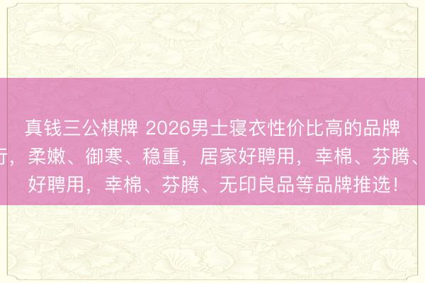 真钱三公棋牌 2026男士寝衣性价比高的品牌有哪些?精选十大排行,柔嫩、御寒、稳重,居家好聘用,幸棉、芬腾、无印良品等品牌推选!