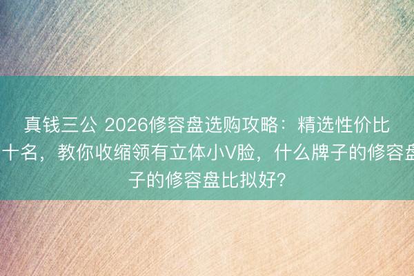 真钱三公 2026修容盘选购攻略：精选性价比排名榜前十名，教你收缩领有立体小V脸，什么牌子的修容盘比拟好？