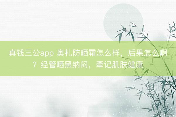 真钱三公app 奥札防晒霜怎么样，后果怎么啊？经管晒黑纳闷，牵记肌肤健康