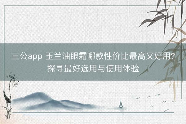 三公app 玉兰油眼霜哪款性价比最高又好用?探寻最好选用与使用体验