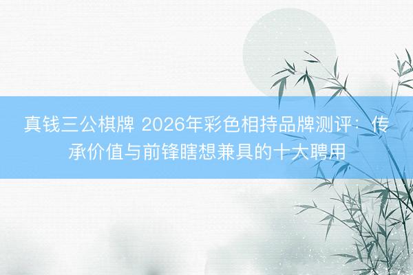 真钱三公棋牌 2026年彩色相持品牌测评:传承价值与前锋瞎想兼具的十大聘用