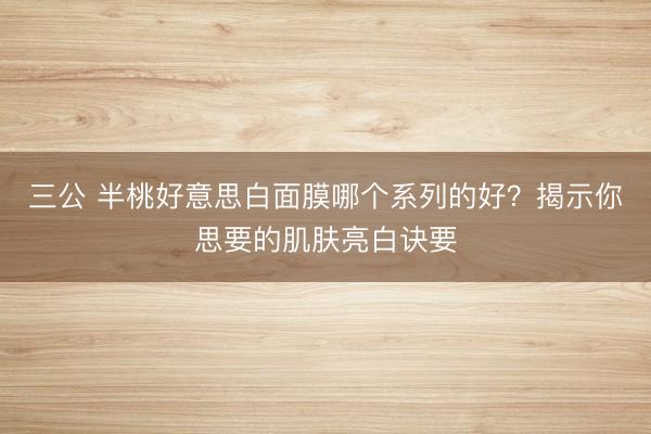 三公 半桃好意思白面膜哪个系列的好？揭示你思要的肌肤亮白诀要