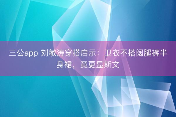 三公app 刘敏涛穿搭启示：卫衣不搭阔腿裤半身裙，竟更显斯文