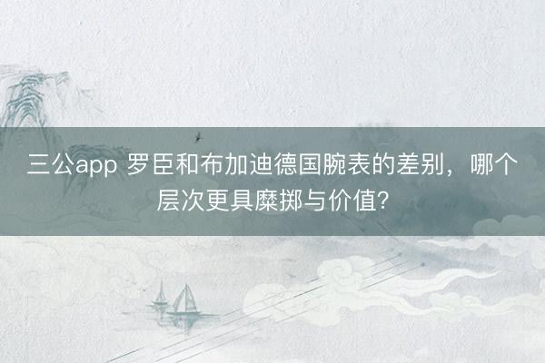 三公app 罗臣和布加迪德国腕表的差别，哪个层次更具糜掷与价值？