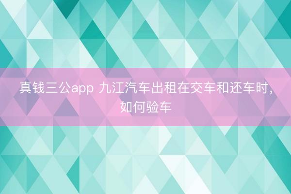 真钱三公app 九江汽车出租在交车和还车时，如何验车