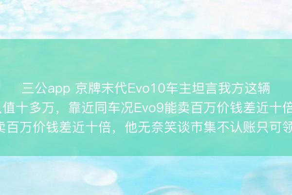 三公app 京牌末代Evo10车主坦言我方这辆2009年跑七万多的车只值十多万,靠近同车况Evo9能卖百万价钱差近十倍,他无奈笑谈市集不认账只可领受试验