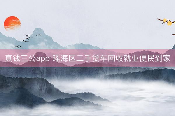 真钱三公app 瑶海区二手货车回收就业便民到家
