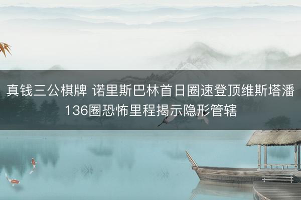 真钱三公棋牌 诺里斯巴林首日圈速登顶维斯塔潘136圈恐怖里程揭示隐形管辖