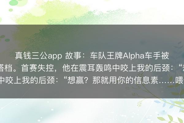 真钱三公app 故事:车队王牌Alpha车手被动与夙敌Omega领航员搭档。首赛失控,他在震耳轰鸣中咬上我的后颈:“想赢?那就用你的信息素……喂饱我。”