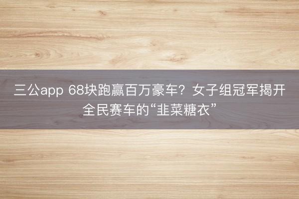 三公app 68块跑赢百万豪车?女子组冠军揭开全民赛车的“韭菜糖衣”