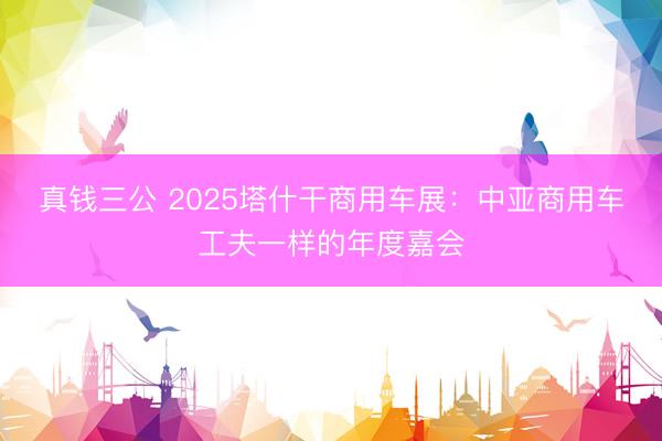 真钱三公 2025塔什干商用车展:中亚商用车工夫一样的年度嘉会