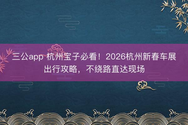 三公app 杭州宝子必看!2026杭州新春车展出行攻略,不绕路直达现场