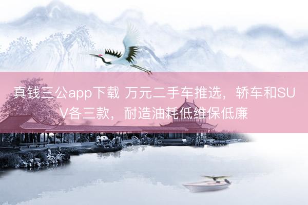 真钱三公app下载 万元二手车推选，轿车和SUV各三款，耐造油耗低维保低廉