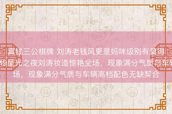 真钱三公棋牌 刘涛老钱风更是妈咪级别有莫得东谈主懂我,问界M9星光之夜刘涛妆造惊艳全场,现象满分气质与车辆高档配色无缺契合
