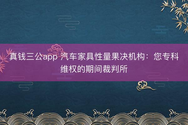 真钱三公app 汽车家具性量果决机构：您专科维权的期间裁判所