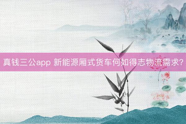 真钱三公app 新能源厢式货车何如得志物流需求？