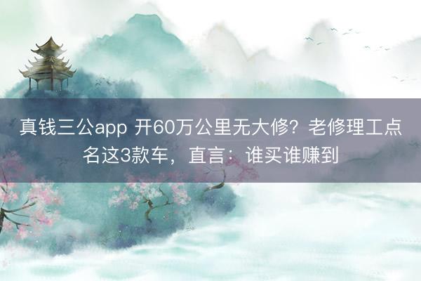 真钱三公app 开60万公里无大修？老修理工点名这3款车，直言：谁买谁赚到