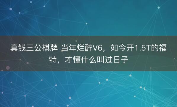 真钱三公棋牌 当年烂醉V6，如今开1.5T的福特，才懂什么叫过日子