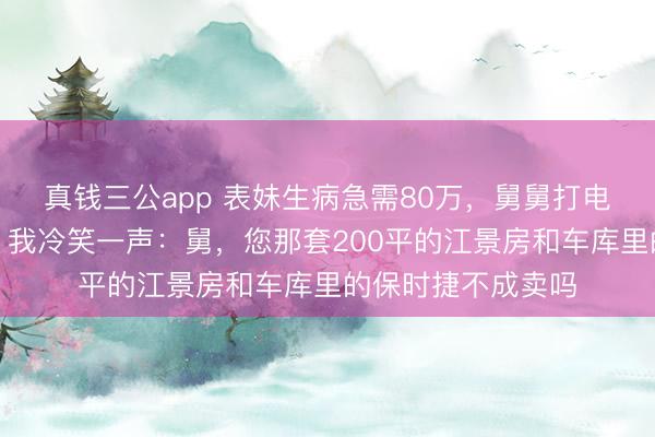 真钱三公app 表妹生病急需80万，舅舅打电话让我典质屋子，我冷笑一声：舅，您那套200平的江景房和车库里的保时捷不成卖吗