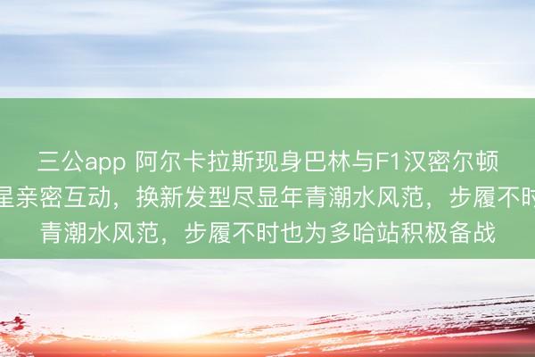 三公app 阿尔卡拉斯现身巴林与F1汉密尔顿、勒克莱尔等测试群星亲密互动，换新发型尽显年青潮水风范，步履不时也为多哈站积极备战