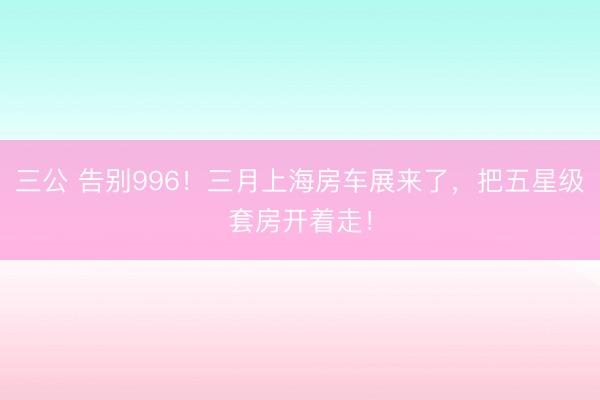 三公 告别996！三月上海房车展来了，把五星级套房开着走！