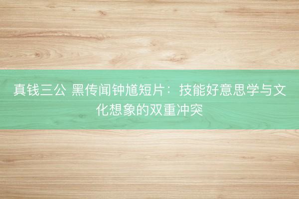 真钱三公 黑传闻钟馗短片：技能好意思学与文化想象的双重冲突