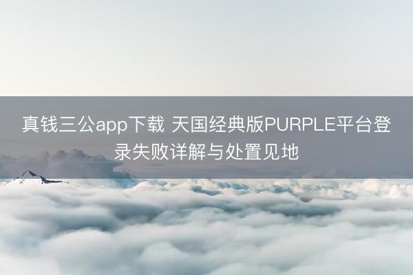 真钱三公app下载 天国经典版PURPLE平台登录失败详解与处置见地