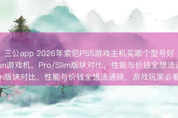三公app 2026年索尼PS5游戏主机买哪个型号好？精选6款PlayStation游戏机，Pro/Slim版块对比，性能与价钱全想法通晓，游戏玩家必看！