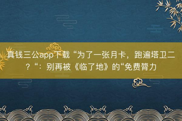 真钱三公app下载 “为了一张月卡，跑遍塔卫二？“：别再被《临了地》的“免费膂力