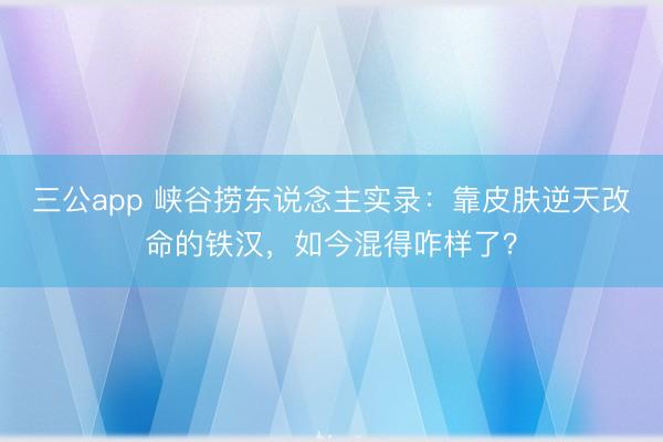 三公app 峡谷捞东说念主实录：靠皮肤逆天改命的铁汉，如今混得咋样了？