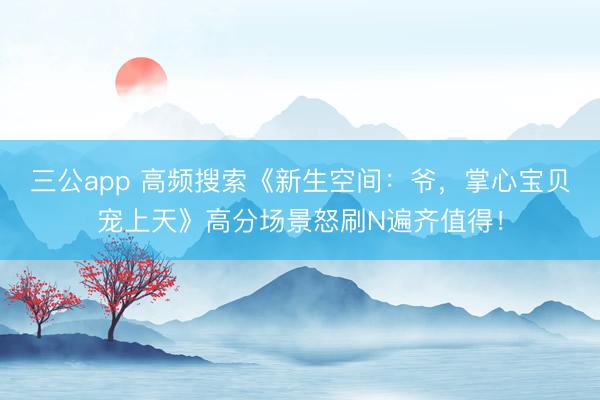 三公app 高频搜索《新生空间：爷，掌心宝贝宠上天》高分场景怒刷N遍齐值得！