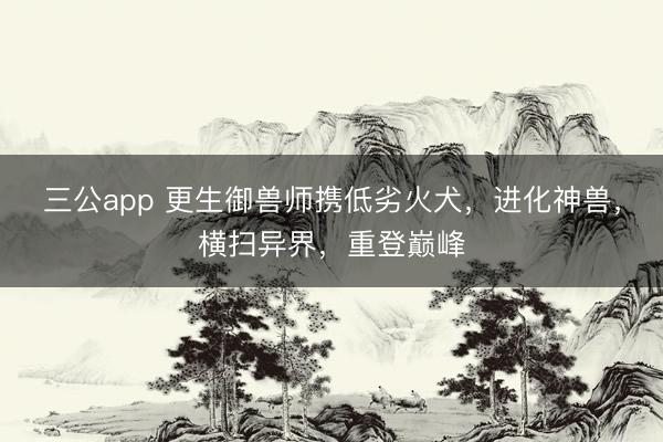 三公app 更生御兽师携低劣火犬，进化神兽，横扫异界，重登巅峰
