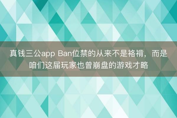 真钱三公app Ban位禁的从来不是袼褙,而是咱们这届玩家也曾崩盘的游戏才略
