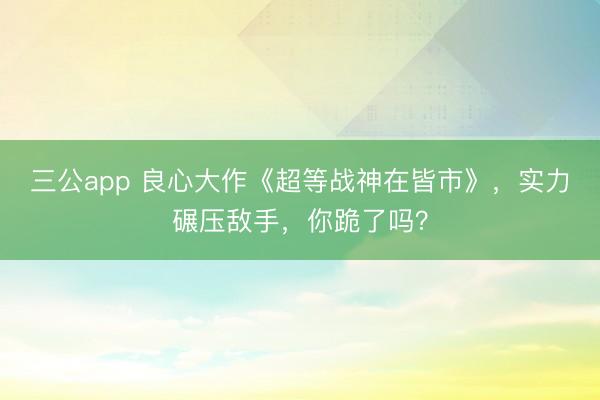 三公app 良心大作《超等战神在皆市》,实力碾压敌手,你跪了吗?