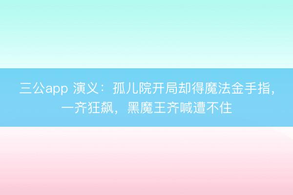 三公app 演义:孤儿院开局却得魔法金手指,一齐狂飙,黑魔王齐喊遭不住