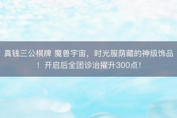 真钱三公棋牌 魔兽宇宙,时光服荫藏的神级饰品!开启后全团诊治擢升300点!