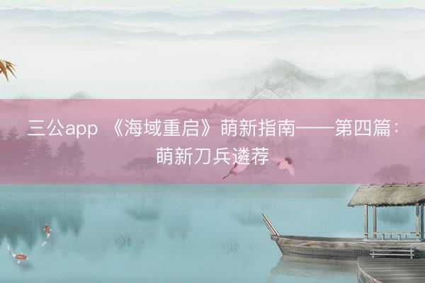 三公app 《海域重启》萌新指南——第四篇：萌新刀兵遴荐