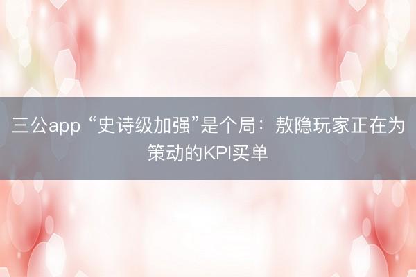 三公app “史诗级加强”是个局：敖隐玩家正在为策动的KPI买单